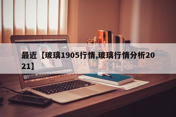 最近【玻璃1905行情,玻璃行情分析2021】