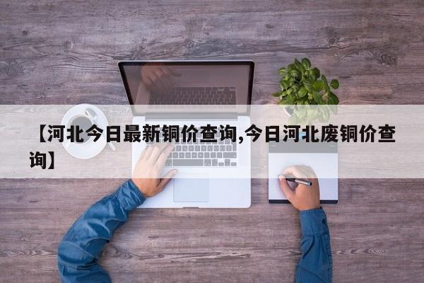 【河北今日最新铜价查询,今日河北废铜价查询】