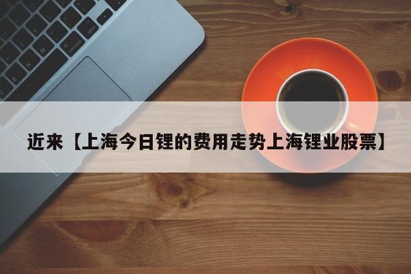 近来【上海今日锂的费用走势上海锂业股票】