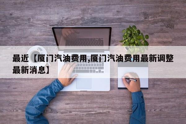 最近【厦门汽油费用,厦门汽油费用最新调整最新消息】
