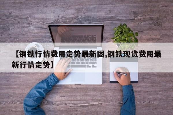 【钢铁行情费用走势最新图,钢铁现货费用最新行情走势】