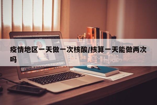 疫情地区一天做一次核酸/核算一天能做两次吗