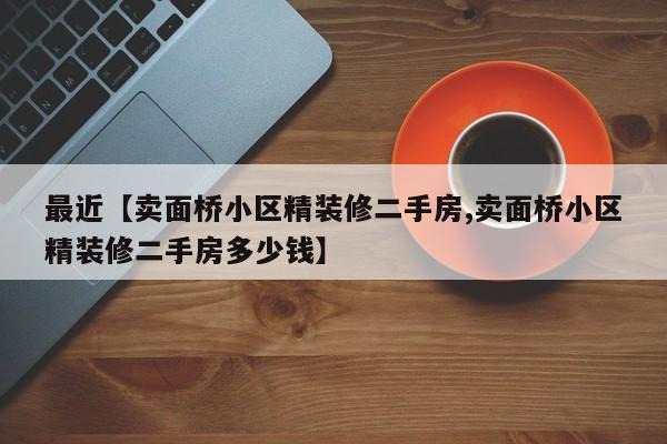 最近【卖面桥小区精装修二手房,卖面桥小区精装修二手房多少钱】