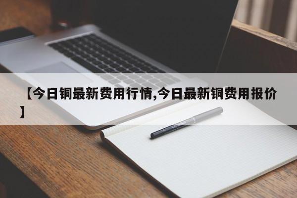 【今日铜最新费用行情,今日最新铜费用报价】
