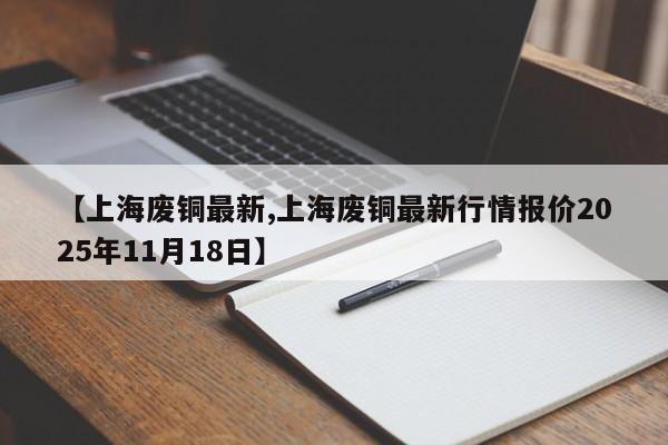 【上海废铜最新,上海废铜最新行情报价2025年11月18日】
