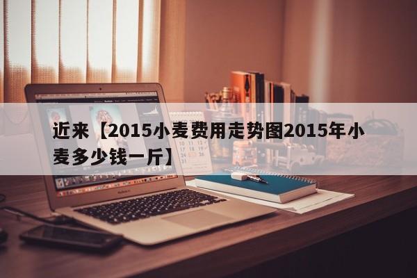 近来【2015小麦费用走势图2015年小麦多少钱一斤】