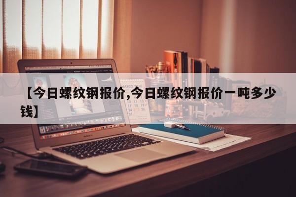 【今日螺纹钢报价,今日螺纹钢报价一吨多少钱】