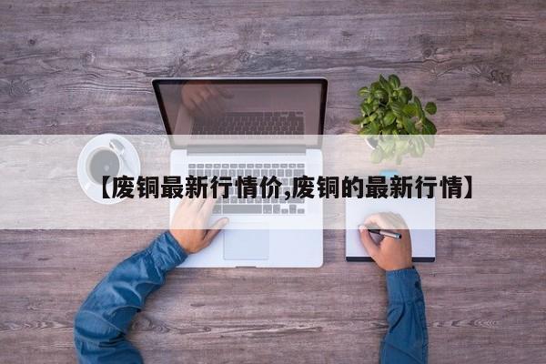 【废铜最新行情价,废铜的最新行情】