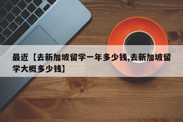 最近【去新加坡留学一年多少钱,去新加坡留学大概多少钱】