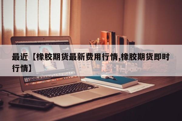 最近【橡胶期货最新费用行情,橡胶期货即时行情】