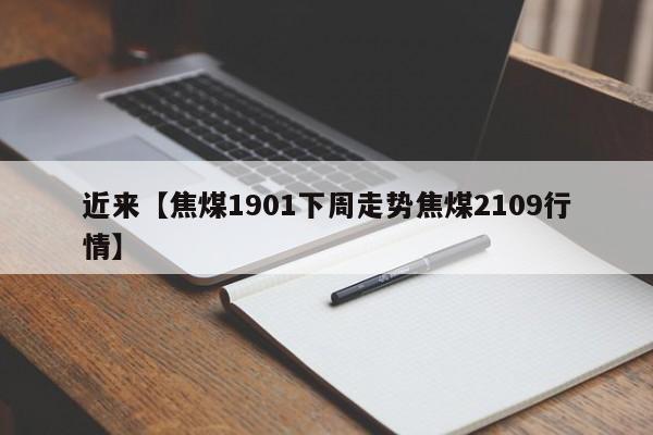 近来【焦煤1901下周走势焦煤2109行情】