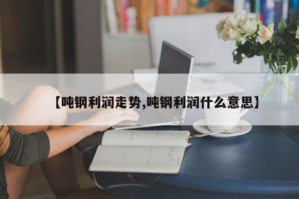 【吨钢利润走势,吨钢利润什么意思】