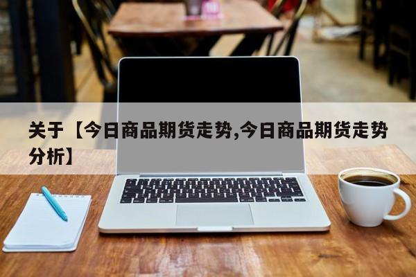 关于【今日商品期货走势,今日商品期货走势分析】