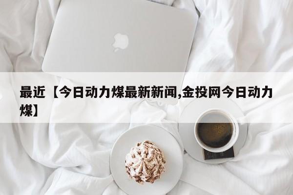 最近【今日动力煤最新新闻,金投网今日动力煤】
