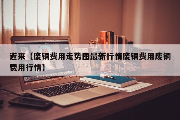 近来【废铜费用走势图最新行情废铜费用废铜费用行情】