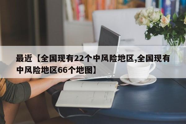 最近【全国现有22个中风险地区,全国现有中风险地区66个地图】