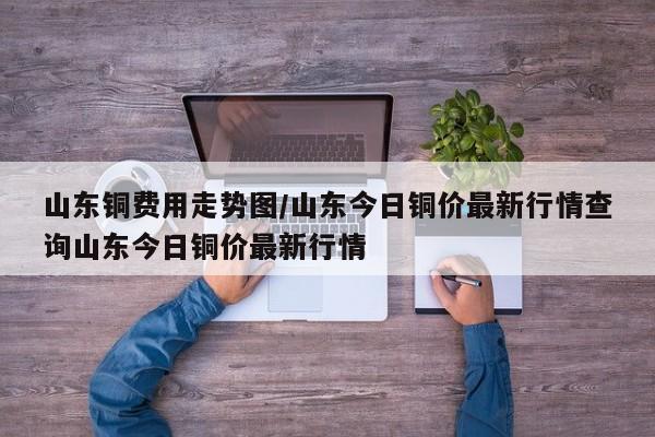 山东铜费用走势图/山东今日铜价最新行情查询山东今日铜价最新行情