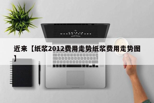 近来【纸浆2012费用走势纸浆费用走势图】