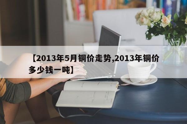 【2013年5月铜价走势,2013年铜价多少钱一吨】