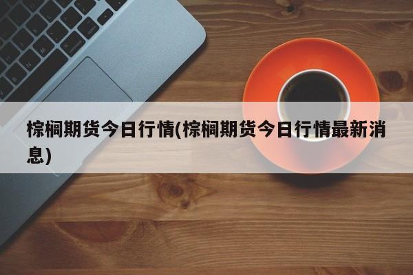 棕榈期货今日行情(棕榈期货今日行情最新消息)