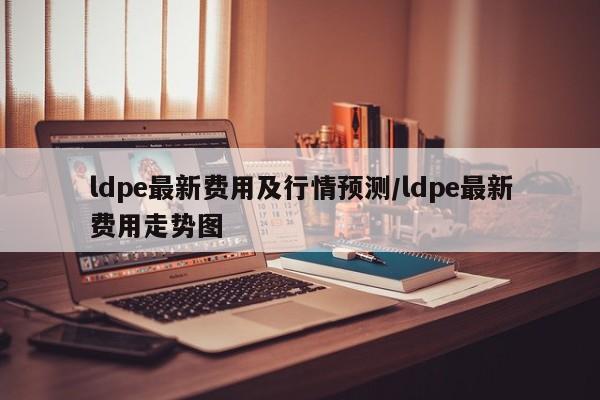 ldpe最新费用及行情预测/ldpe最新费用走势图