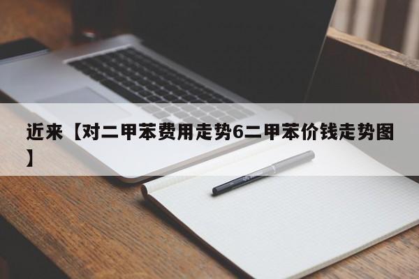 近来【对二甲苯费用走势6二甲苯价钱走势图】