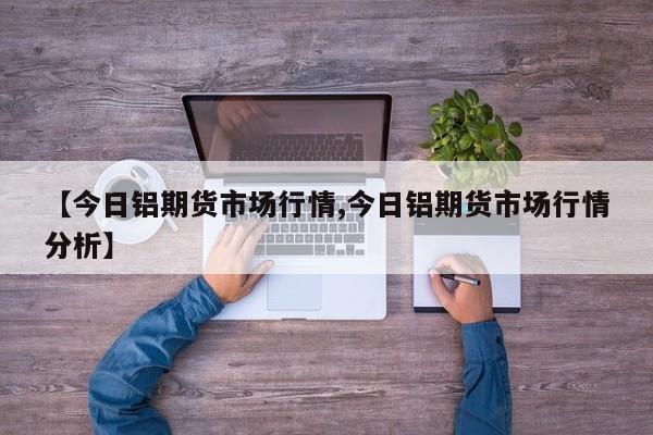 【今日铝期货市场行情,今日铝期货市场行情分析】