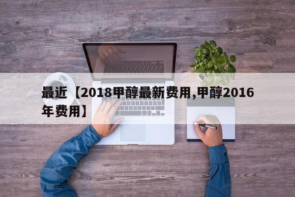 最近【2018甲醇最新费用,甲醇2016年费用】