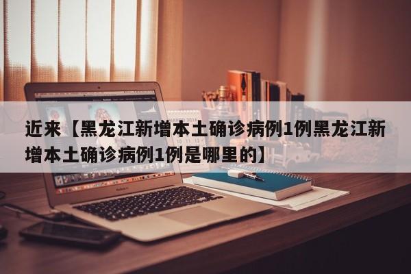 近来【黑龙江新增本土确诊病例1例黑龙江新增本土确诊病例1例是哪里的】