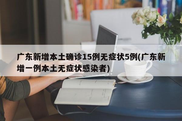 广东新增本土确诊15例无症状5例(广东新增一例本土无症状感染者)