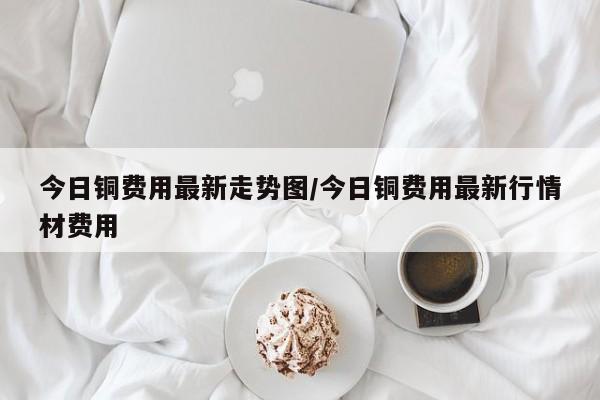 今日铜费用最新走势图/今日铜费用最新行情材费用