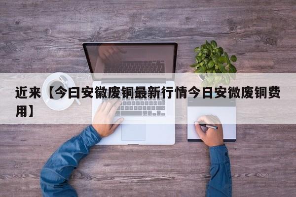 近来【今曰安徽废铜最新行情今日安微废铜费用】