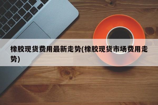 橡胶现货费用最新走势(橡胶现货市场费用走势)