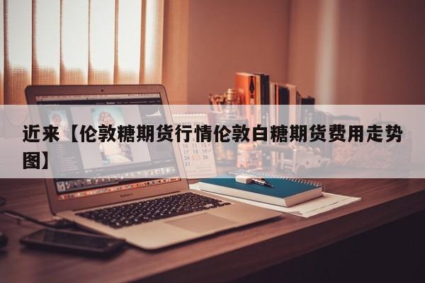 近来【伦敦糖期货行情伦敦白糖期货费用走势图】