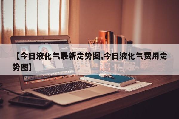 【今日液化气最新走势图,今日液化气费用走势图】