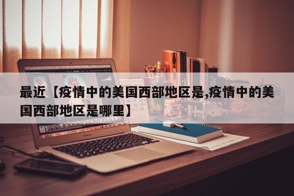 最近【疫情中的美国西部地区是,疫情中的美国西部地区是哪里】