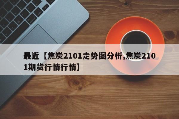 最近【焦炭2101走势图分析,焦炭2101期货行情行情】