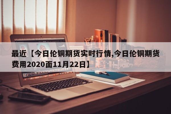 最近【今日伦铜期货实时行情,今日伦铜期货费用2020面11月22日】