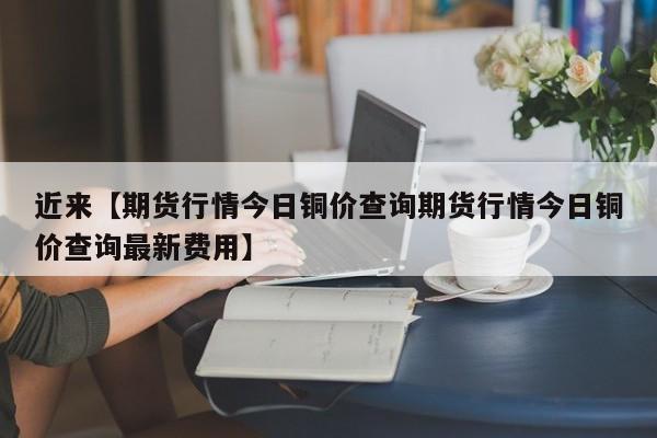近来【期货行情今日铜价查询期货行情今日铜价查询最新费用】