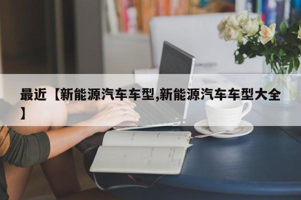 最近【新能源汽车车型,新能源汽车车型大全】