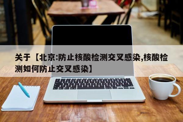 关于【北京:防止核酸检测交叉感染,核酸检测如何防止交叉感染】