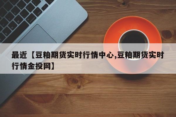 最近【豆粕期货实时行情中心,豆粕期货实时行情金投网】