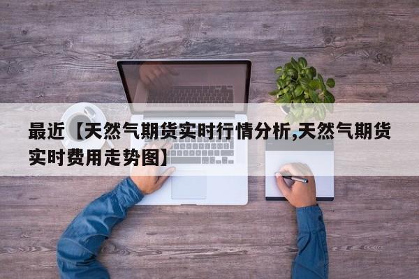 最近【天然气期货实时行情分析,天然气期货实时费用走势图】