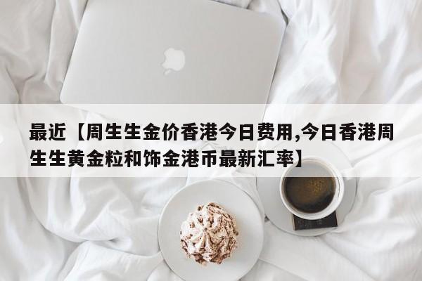 最近【周生生金价香港今日费用,今日香港周生生黄金粒和饰金港币最新汇率】