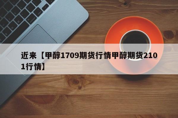 近来【甲醇1709期货行情甲醇期货2101行情】