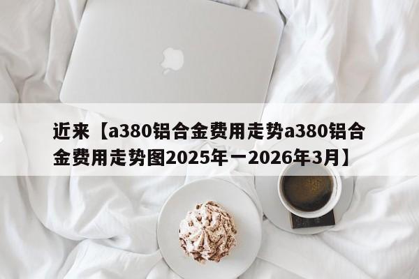 近来【a380铝合金费用走势a380铝合金费用走势图2025年一2026年3月】