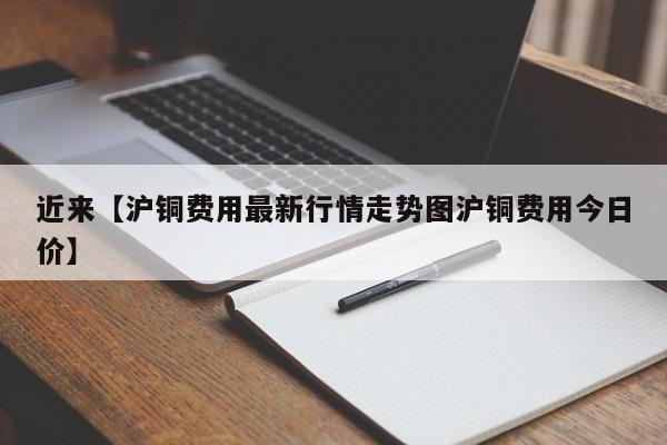近来【沪铜费用最新行情走势图沪铜费用今日价】