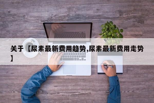 关于【尿素最新费用趋势,尿素最新费用走势】