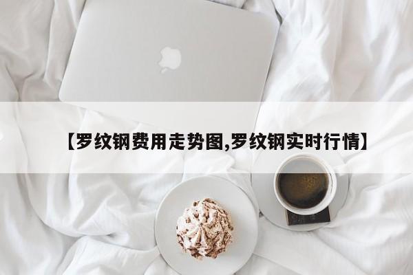 【罗纹钢费用走势图,罗纹钢实时行情】