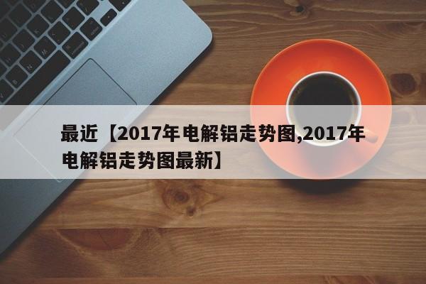 最近【2017年电解铝走势图,2017年电解铝走势图最新】